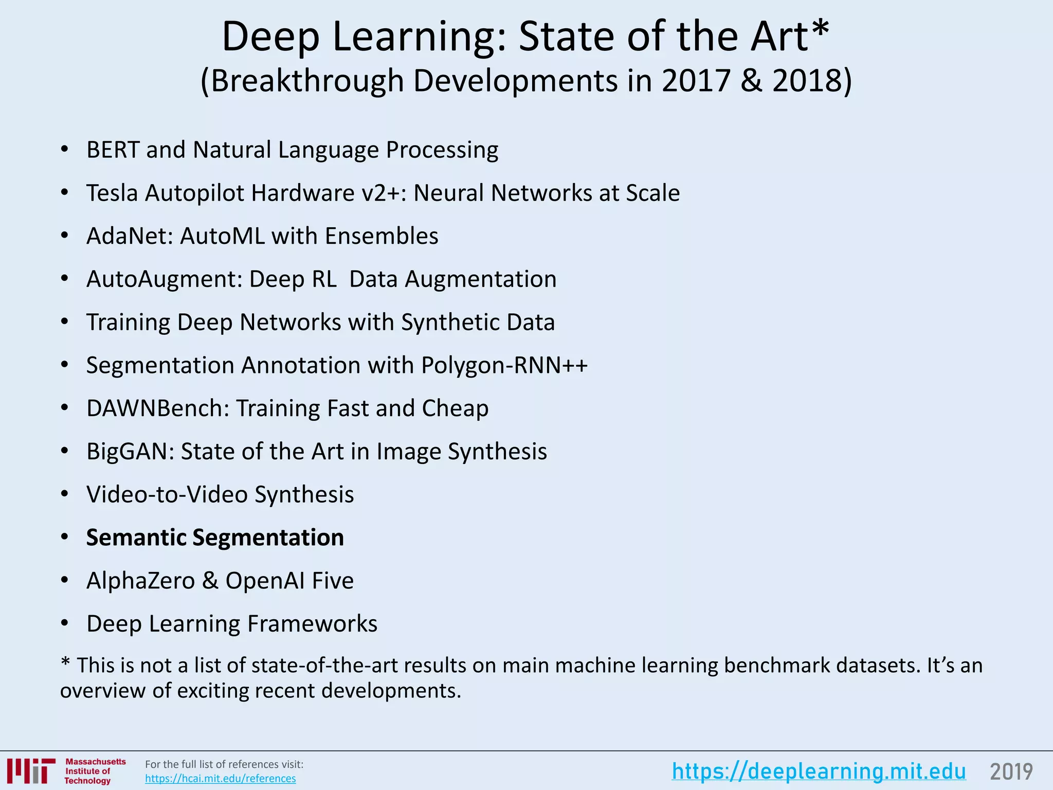 2019https://deeplearning.mit.eduFor the full list of references visit:
https://hcai.mit.edu/references
Deep Learning: State of the Art*
(Breakthrough Developments in 2017 & 2018)
• BERT and Natural Language Processing
• Tesla Autopilot Hardware v2+: Neural Networks at Scale
• AdaNet: AutoML with Ensembles
• AutoAugment: Deep RL Data Augmentation
• Training Deep Networks with Synthetic Data
• Segmentation Annotation with Polygon-RNN++
• DAWNBench: Training Fast and Cheap
• BigGAN: State of the Art in Image Synthesis
• Video-to-Video Synthesis
• Semantic Segmentation
• AlphaZero & OpenAI Five
• Deep Learning Frameworks
* This is not a list of state-of-the-art results on main machine learning benchmark datasets. It’s an
overview of exciting recent developments.
 