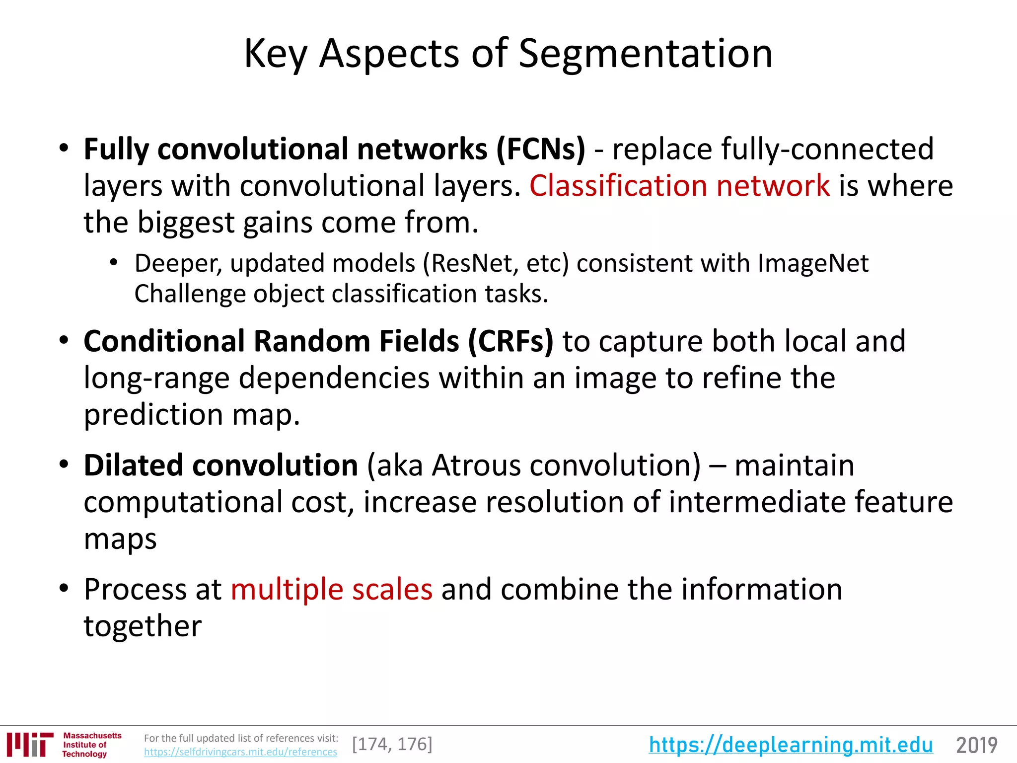 2019https://deeplearning.mit.eduFor the full updated list of references visit:
https://selfdrivingcars.mit.edu/references
Key Aspects of Segmentation
• Fully convolutional networks (FCNs) - replace fully-connected
layers with convolutional layers. Classification network is where
the biggest gains come from.
• Deeper, updated models (ResNet, etc) consistent with ImageNet
Challenge object classification tasks.
• Conditional Random Fields (CRFs) to capture both local and
long-range dependencies within an image to refine the
prediction map.
• Dilated convolution (aka Atrous convolution) – maintain
computational cost, increase resolution of intermediate feature
maps
• Process at multiple scales and combine the information
together
[174, 176]
 