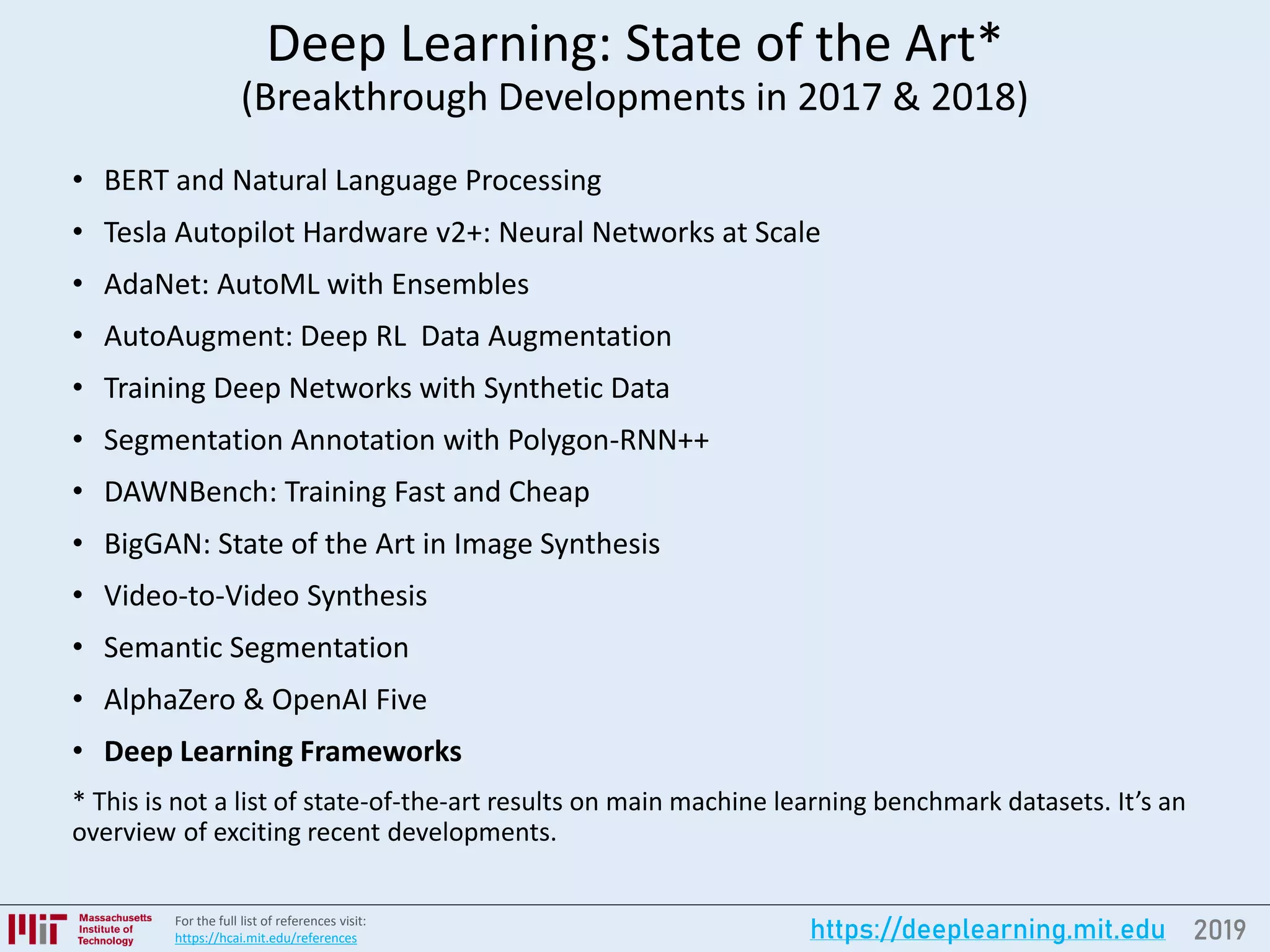 2019https://deeplearning.mit.eduFor the full list of references visit:
https://hcai.mit.edu/references
Deep Learning: State of the Art*
(Breakthrough Developments in 2017 & 2018)
• BERT and Natural Language Processing
• Tesla Autopilot Hardware v2+: Neural Networks at Scale
• AdaNet: AutoML with Ensembles
• AutoAugment: Deep RL Data Augmentation
• Training Deep Networks with Synthetic Data
• Segmentation Annotation with Polygon-RNN++
• DAWNBench: Training Fast and Cheap
• BigGAN: State of the Art in Image Synthesis
• Video-to-Video Synthesis
• Semantic Segmentation
• AlphaZero & OpenAI Five
• Deep Learning Frameworks
* This is not a list of state-of-the-art results on main machine learning benchmark datasets. It’s an
overview of exciting recent developments.
 