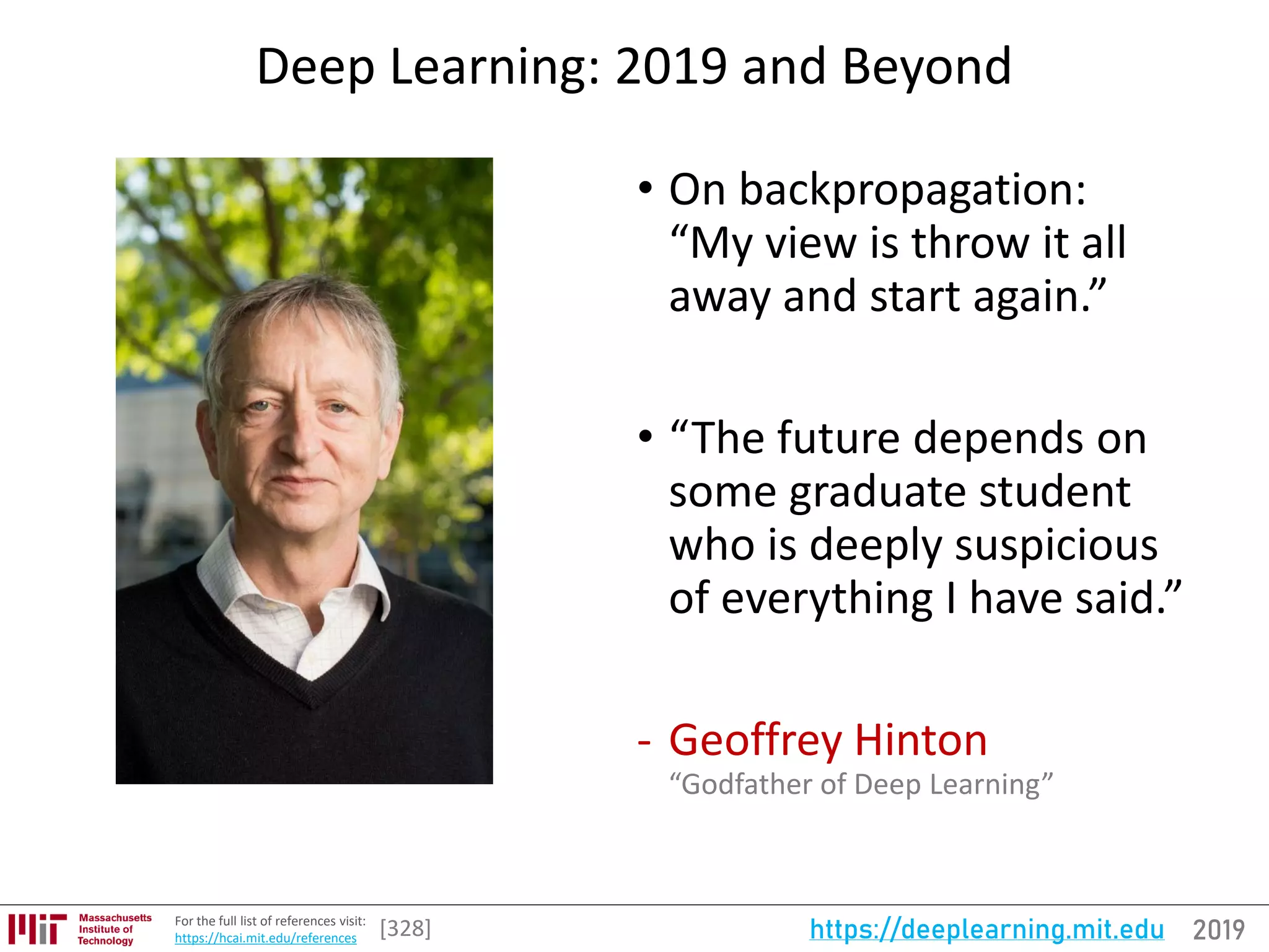 2019https://deeplearning.mit.eduFor the full list of references visit:
https://hcai.mit.edu/references
Deep Learning: 2019 and Beyond
• On backpropagation:
“My view is throw it all
away and start again.”
• “The future depends on
some graduate student
who is deeply suspicious
of everything I have said.”
- Geoffrey Hinton
“Godfather of Deep Learning”
[328]
 