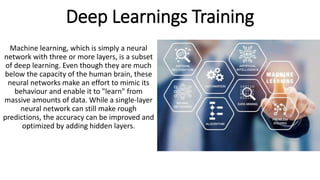 Deep Learnings Training
Machine learning, which is simply a neural
network with three or more layers, is a subset
of deep learning. Even though they are much
below the capacity of the human brain, these
neural networks make an effort to mimic its
behaviour and enable it to "learn" from
massive amounts of data. While a single-layer
neural network can still make rough
predictions, the accuracy can be improved and
optimized by adding hidden layers.
 