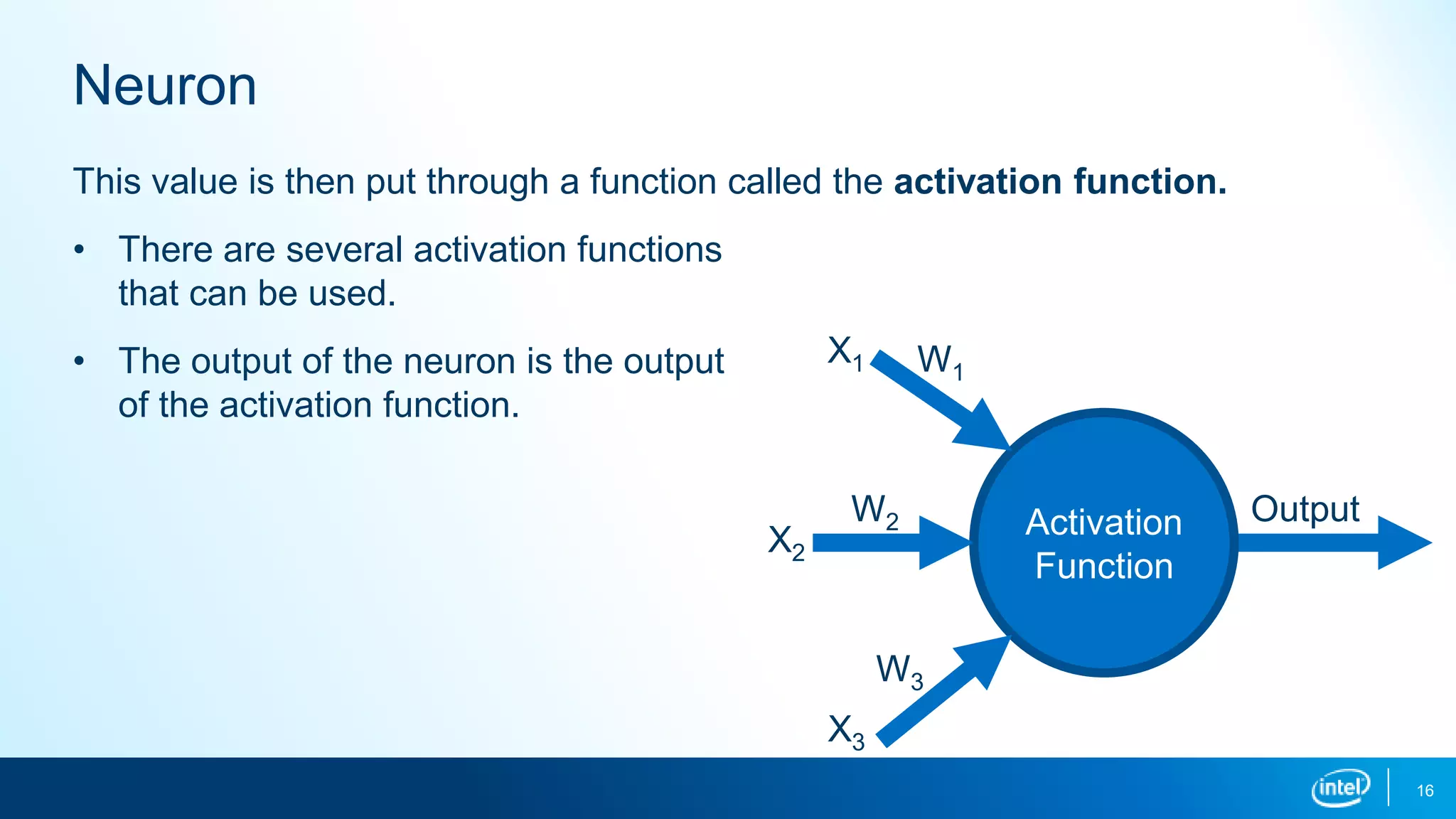 Neuron
16
This value is then put through a function called the activation function.
• There are several activation functions
that can be used.
• The output of the neuron is the output
of the activation function.
Activation
Function
X1
X2
X3
W2
W1
W3
Output
 