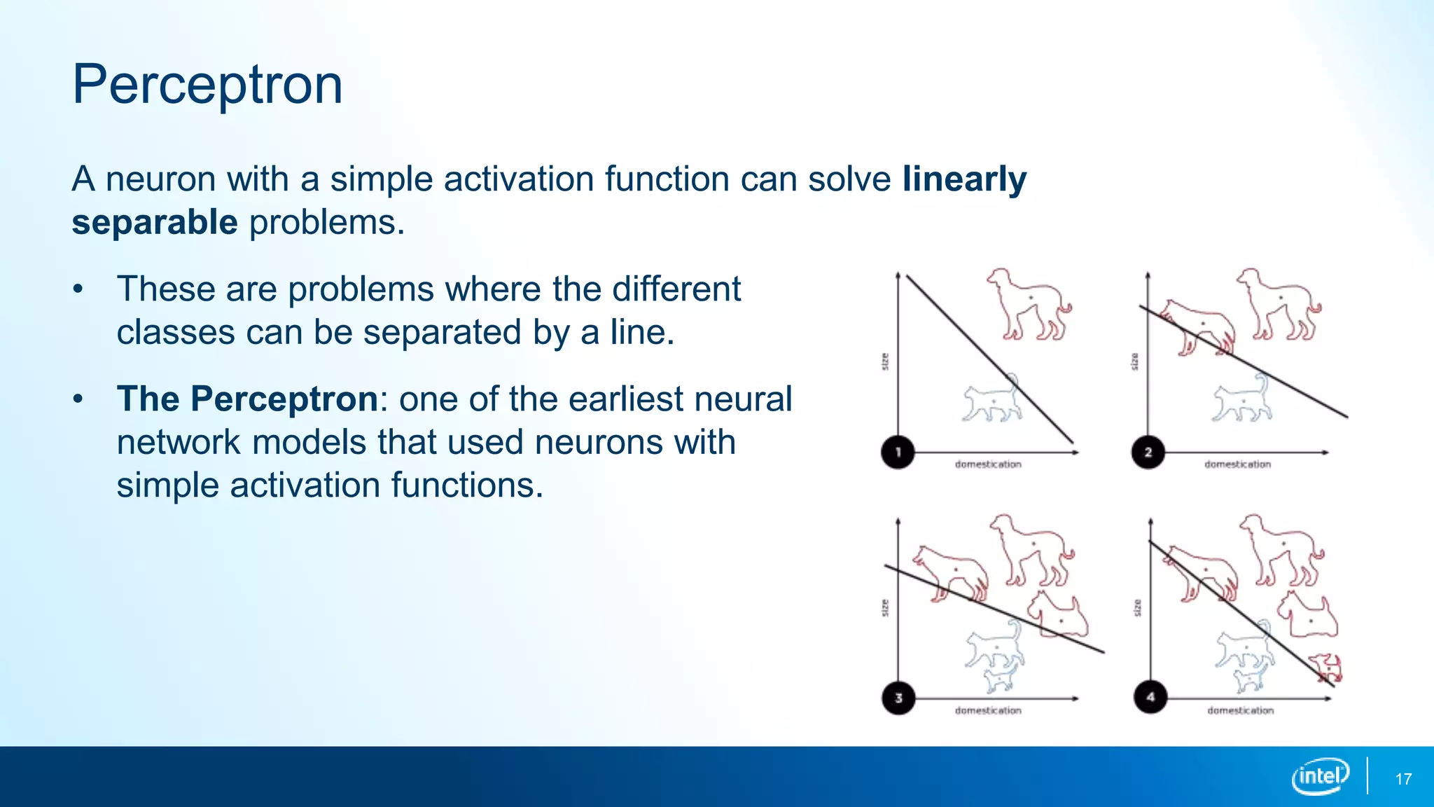 Perceptron
17
A neuron with a simple activation function can solve linearly
separable problems.
• These are problems where the different
classes can be separated by a line.
• The Perceptron: one of the earliest neural
network models that used neurons with
simple activation functions.
 