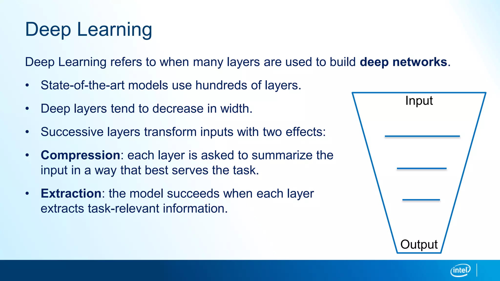 Deep Learning
Deep Learning refers to when many layers are used to build deep networks.
• State-of-the-art models use hundreds of layers.
• Deep layers tend to decrease in width.
• Successive layers transform inputs with two effects:
• Compression: each layer is asked to summarize the
input in a way that best serves the task.
• Extraction: the model succeeds when each layer
extracts task-relevant information.
Input
Output
 