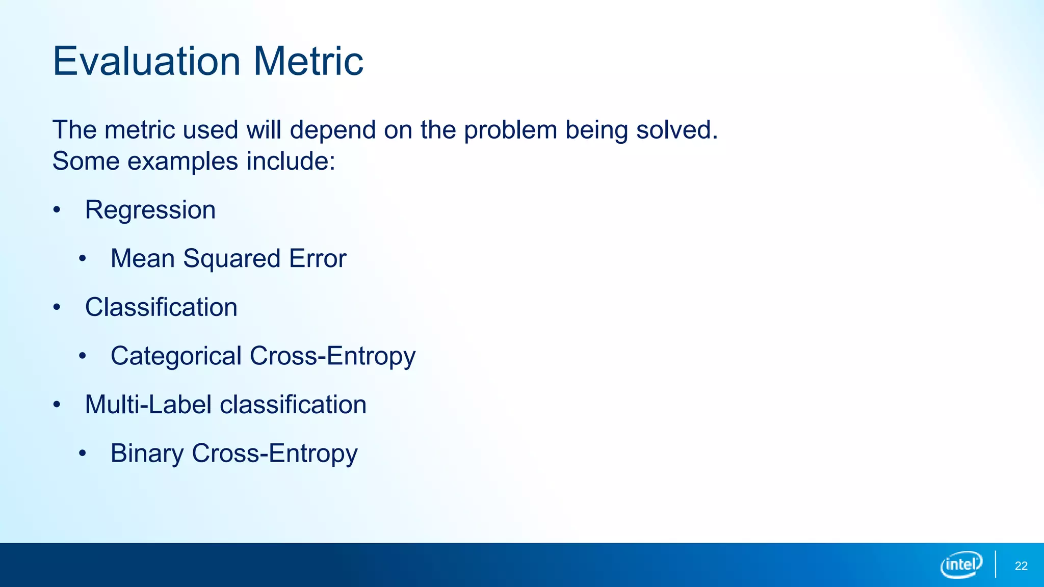 22
Evaluation Metric
The metric used will depend on the problem being solved.
Some examples include:
• Regression
• Mean Squared Error
• Classification
• Categorical Cross-Entropy
• Multi-Label classification
• Binary Cross-Entropy
 
