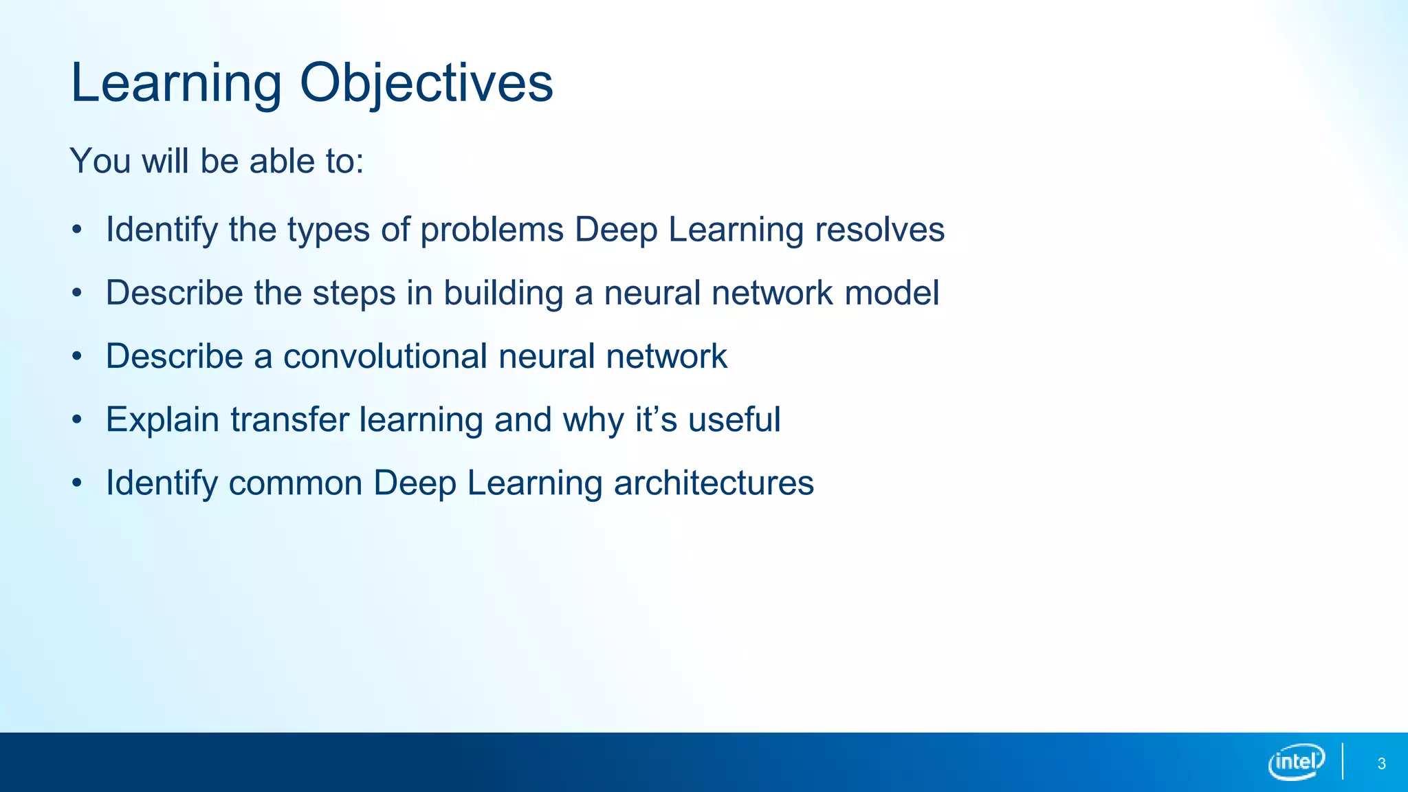 3
Learning Objectives
• Identify the types of problems Deep Learning resolves
• Describe the steps in building a neural network model
• Describe a convolutional neural network
• Explain transfer learning and why it’s useful
• Identify common Deep Learning architectures
You will be able to:
 