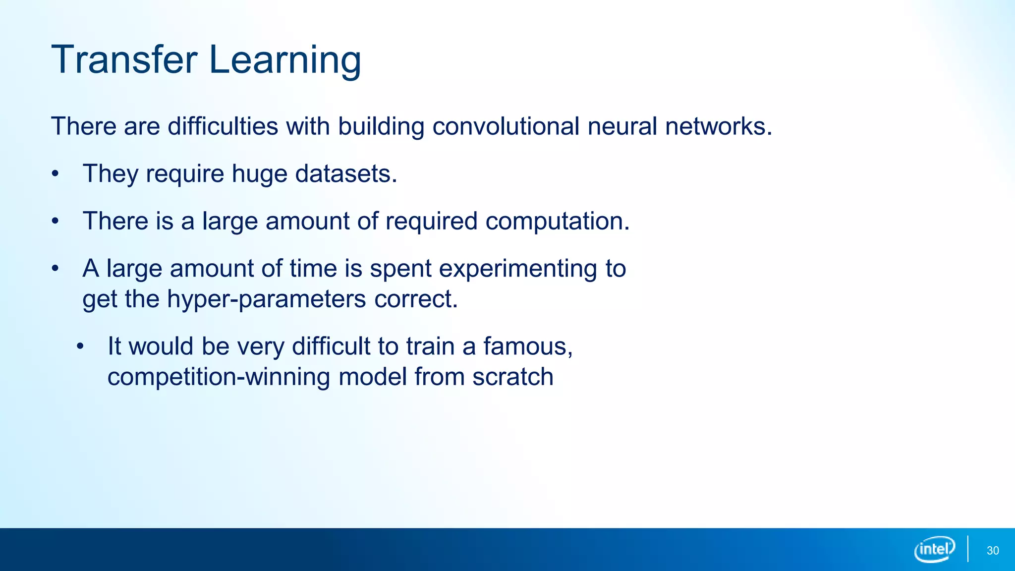 30
Transfer Learning
There are difficulties with building convolutional neural networks.
• They require huge datasets.
• There is a large amount of required computation.
• A large amount of time is spent experimenting to
get the hyper-parameters correct.
• It would be very difficult to train a famous,
competition-winning model from scratch
 