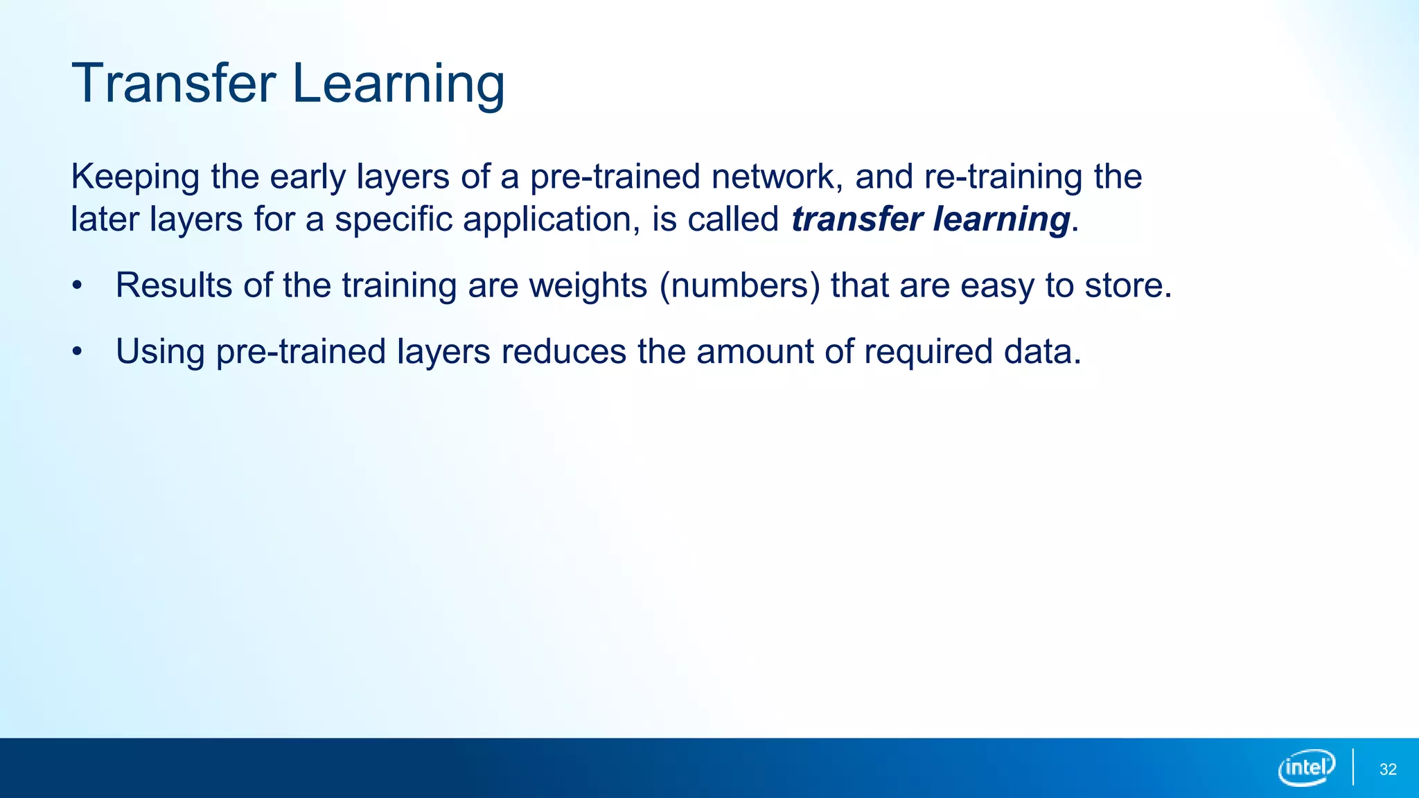 32
Transfer Learning
Keeping the early layers of a pre-trained network, and re-training the
later layers for a specific application, is called transfer learning.
• Results of the training are weights (numbers) that are easy to store.
• Using pre-trained layers reduces the amount of required data.
 