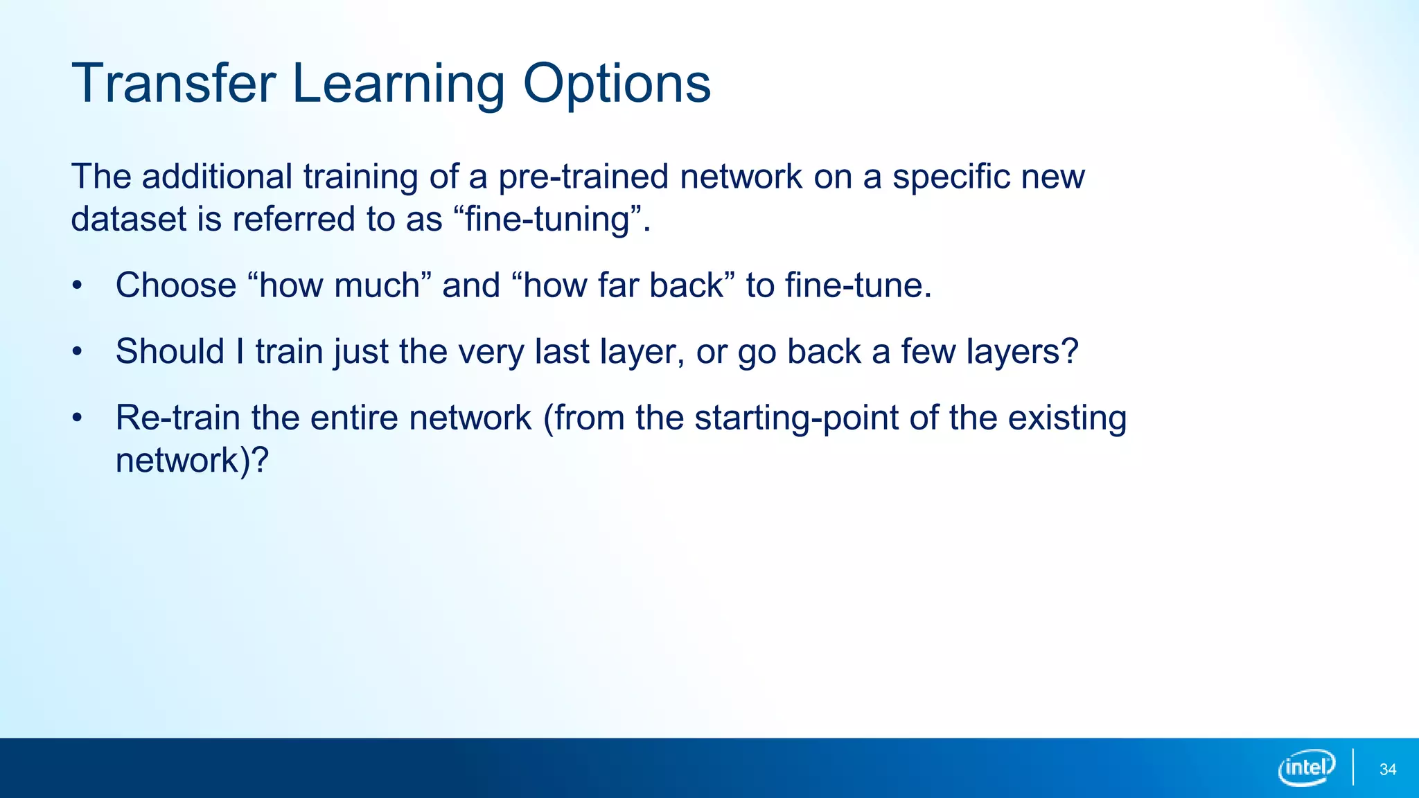 34
Transfer Learning Options
The additional training of a pre-trained network on a specific new
dataset is referred to as “fine-tuning”.
• Choose “how much” and “how far back” to fine-tune.
• Should I train just the very last layer, or go back a few layers?
• Re-train the entire network (from the starting-point of the existing
network)?
 