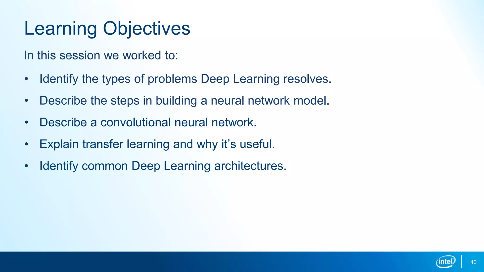 40
Learning Objectives
• Identify the types of problems Deep Learning resolves.
• Describe the steps in building a neural network model.
• Describe a convolutional neural network.
• Explain transfer learning and why it’s useful.
• Identify common Deep Learning architectures.
In this session we worked to:
 