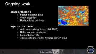 Image processing
○ Faster inference time
○ Weak classifier
○ Reduce false positives
Improved hardware
○ Autonomous height control (LIDAR)
○ Better camera resolution
○ Longer battery life
○ Additional sensors (IR, hyperspectral?, etc.)
39 @SravanthiSinha
Ongoing work..
 