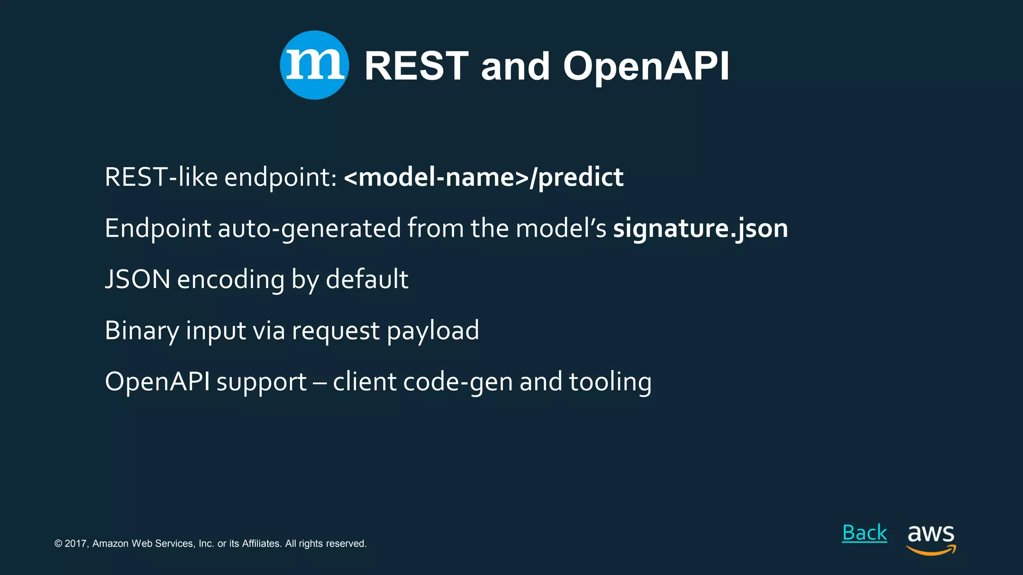 © 2017, Amazon Web Services, Inc. or its Affiliates. All rights reserved.
REST and OpenAPI
REST-like endpoint: <model-name>/predict
Endpoint auto-generated from the model’s signature.json
JSON encoding by default
Binary input via request payload
OpenAPI support – client code-gen and tooling
Back
 