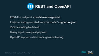 © 2017, Amazon Web Services, Inc. or its Affiliates. All rights reserved.
REST and OpenAPI
REST-like endpoint: <model-name>/predict
Endpoint auto-generated from the model’s signature.json
JSON encoding by default
Binary input via request payload
OpenAPI support – client code-gen and tooling
Back
 
