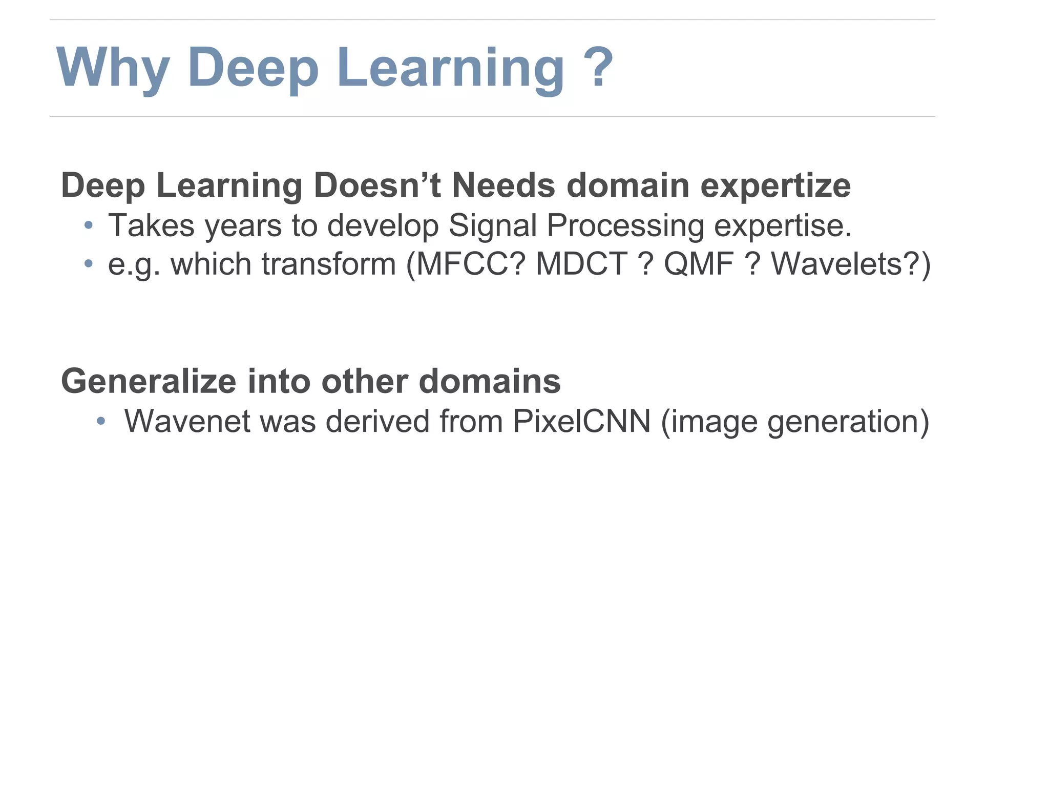 Deep Learning Doesn’t Needs domain expertize
• Takes years to develop Signal Processing expertise.
• e.g. which transform (MFCC? MDCT ? QMF ? Wavelets?)
Generalize into other domains
• Wavenet was derived from PixelCNN (image generation)
Why Deep Learning ?
 