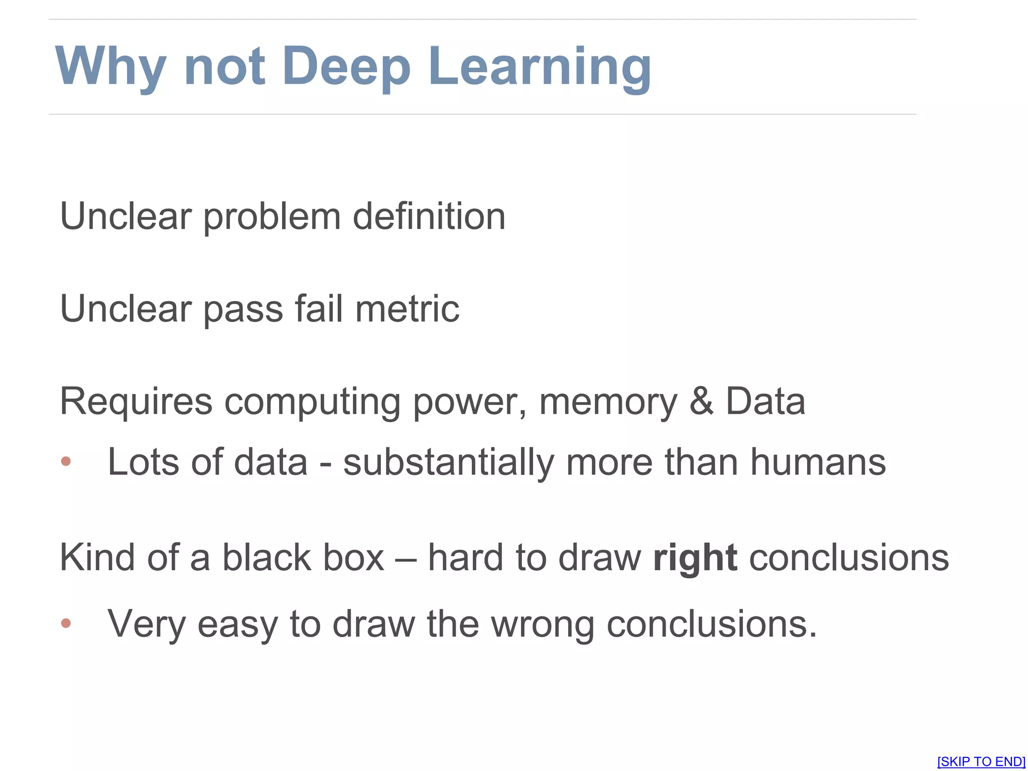 Unclear problem definition
Unclear pass fail metric
Requires computing power, memory & Data
• Lots of data - substantially more than humans
Kind of a black box – hard to draw right conclusions
• Very easy to draw the wrong conclusions.
[SKIP TO END]
Why not Deep Learning
 