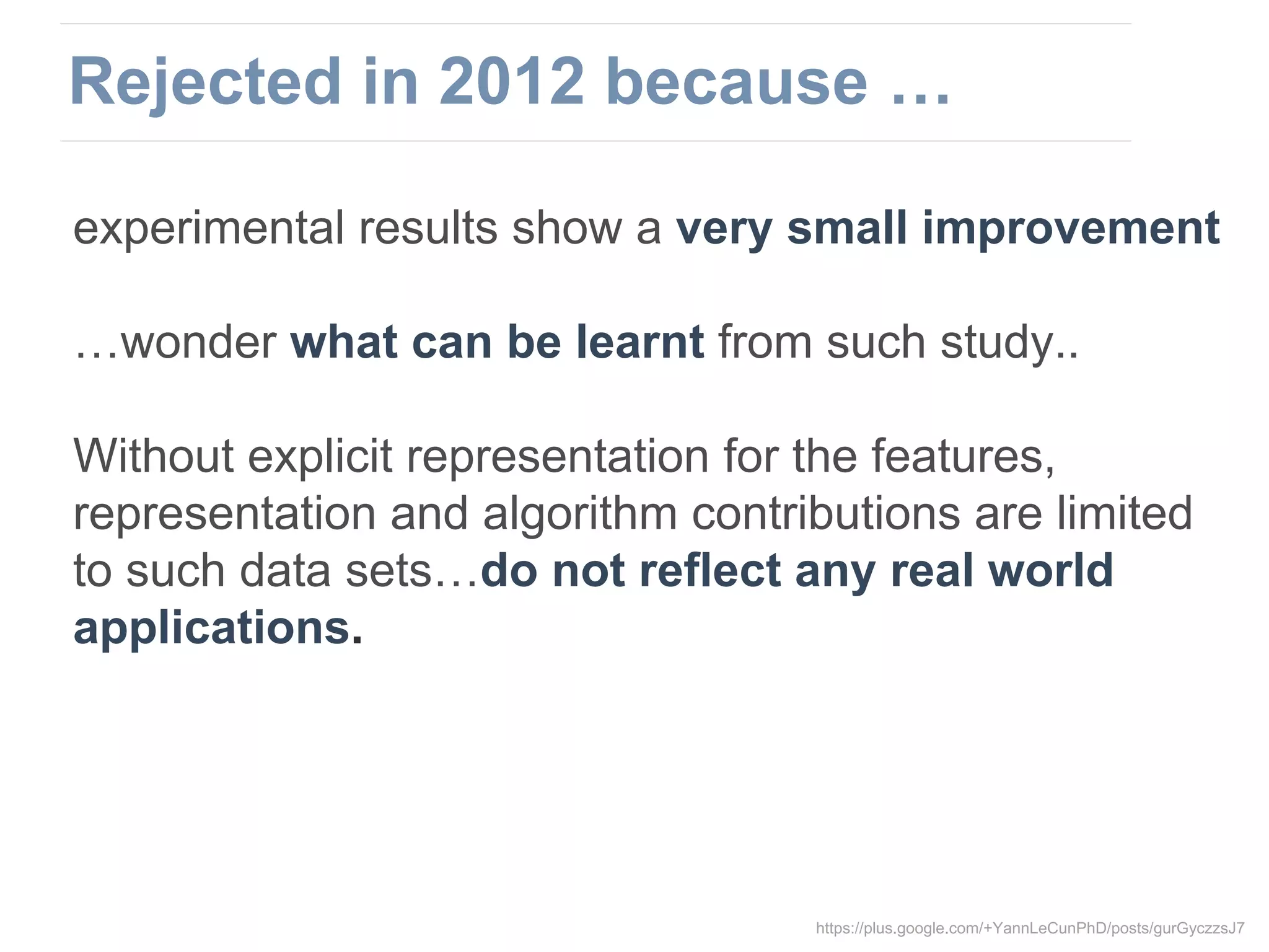 experimental results show a very small improvement
…wonder what can be learnt from such study..
Without explicit representation for the features,
representation and algorithm contributions are limited
to such data sets…do not reflect any real world
applications.
https://plus.google.com/+YannLeCunPhD/posts/gurGyczzsJ7
Rejected in 2012 because …
 
