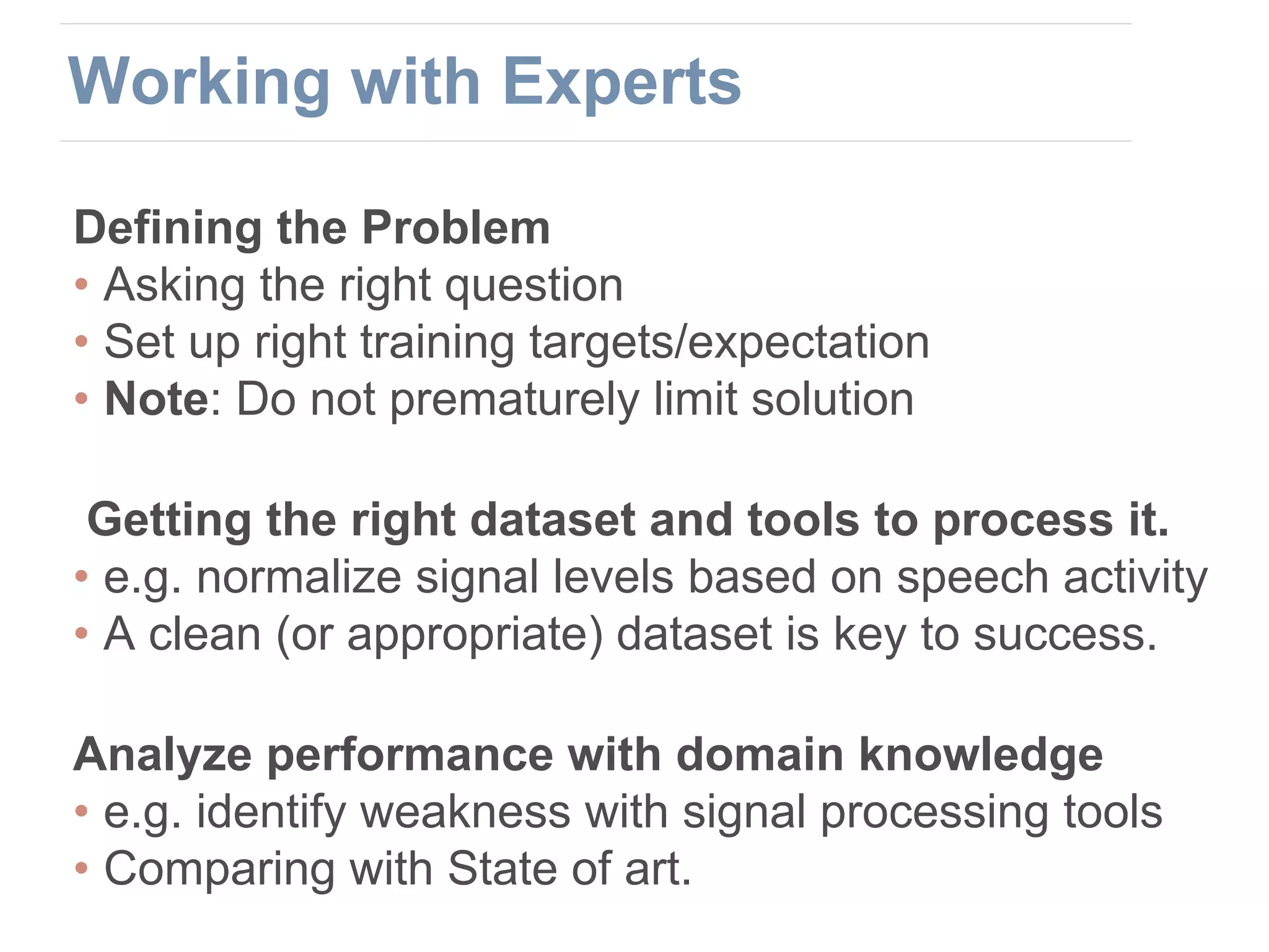 Defining the Problem
• Asking the right question
• Set up right training targets/expectation
• Note: Do not prematurely limit solution
Getting the right dataset and tools to process it.
• e.g. normalize signal levels based on speech activity
• A clean (or appropriate) dataset is key to success.
Analyze performance with domain knowledge
• e.g. identify weakness with signal processing tools
• Comparing with State of art.
Working with Experts
 