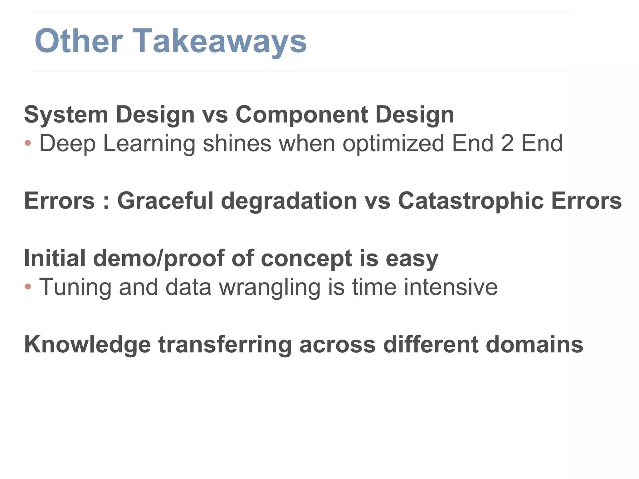 System Design vs Component Design
• Deep Learning shines when optimized End 2 End
Errors : Graceful degradation vs Catastrophic Errors
Initial demo/proof of concept is easy
• Tuning and data wrangling is time intensive
Knowledge transferring across different domains
Other Takeaways
 