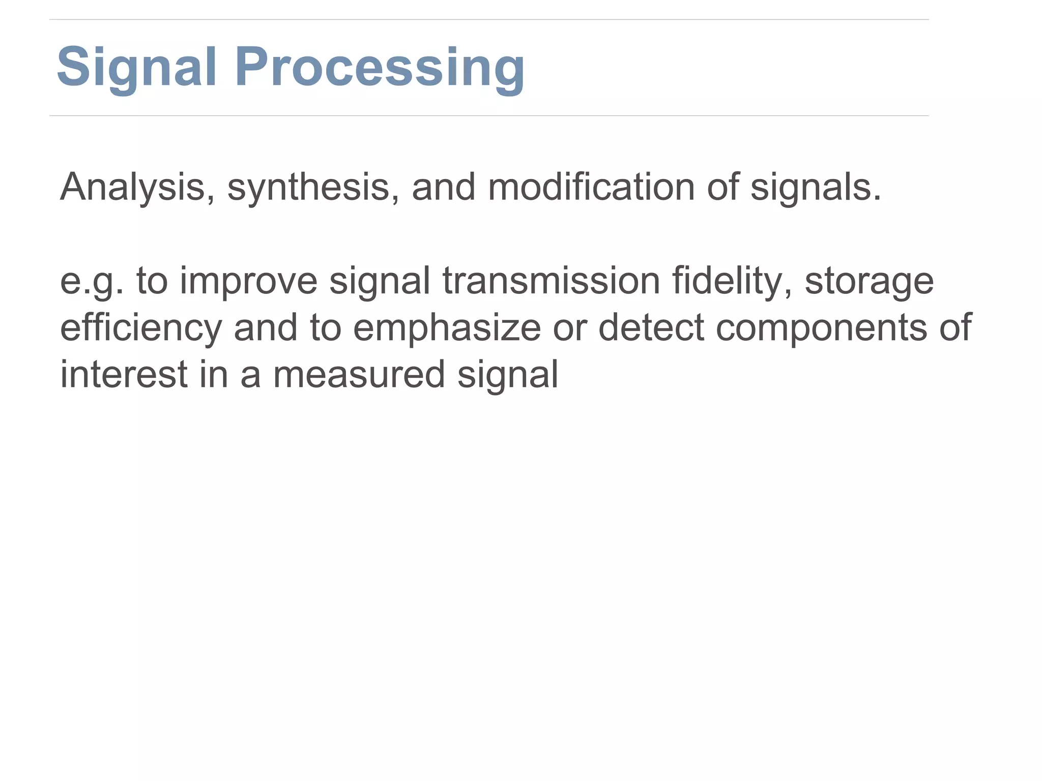 Analysis, synthesis, and modification of signals.
e.g. to improve signal transmission fidelity, storage
efficiency and to emphasize or detect components of
interest in a measured signal
Signal Processing
 