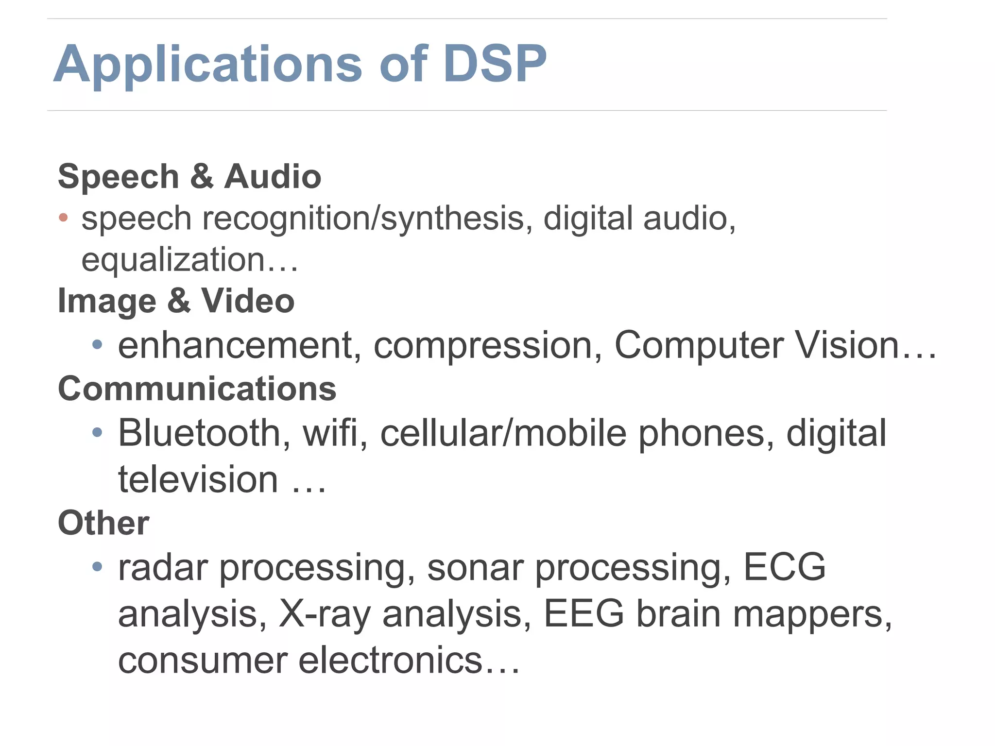 Speech & Audio
• speech recognition/synthesis, digital audio,
equalization…
Image & Video
• enhancement, compression, Computer Vision…
Communications
• Bluetooth, wifi, cellular/mobile phones, digital
television …
Other
• radar processing, sonar processing, ECG
analysis, X-ray analysis, EEG brain mappers,
consumer electronics…
Applications of DSP
 