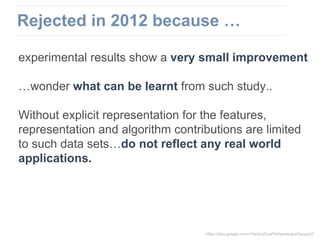 experimental results show a very small improvement
…wonder what can be learnt from such study..
Without explicit representation for the features,
representation and algorithm contributions are limited
to such data sets…do not reflect any real world
applications.
https://plus.google.com/+YannLeCunPhD/posts/gurGyczzsJ7
Rejected in 2012 because …
 