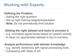 Defining the Problem
• Asking the right question
• Set up right training targets/expectation
• Note: Do not prematurely limit solution
Getting the right dataset and tools to process it.
• e.g. normalize signal levels based on speech activity
• A clean (or appropriate) dataset is key to success.
Analyze performance with domain knowledge
• e.g. identify weakness with signal processing tools
• Comparing with State of art.
Working with Experts
 