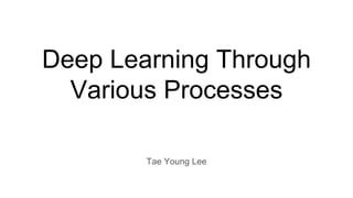 Deep Learning Through
Various Processes
Tae Young Lee
 