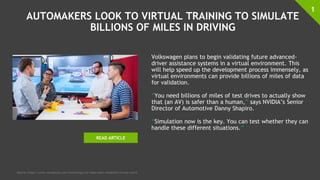 AUTOMAKERS LOOK TO VIRTUAL TRAINING TO SIMULATE
BILLIONS OF MILES IN DRIVING
Volkswagen plans to begin validating future advanced-
driver assistance systems in a virtual environment. This
will help speed up the development process immensely, as
virtual environments can provide billions of miles of data
for validation.
“You need billions of miles of test drives to actually show
that (an AV) is safer than a human,” says NVIDIA’s Senior
Director of Automotive Danny Shapiro.
“Simulation now is the key. You can test whether they can
handle these different situations.”
1
Source: https://www.wardsauto.com/technology/vw-takes-adas-validation-virtual-world
READ ARTICLE
 