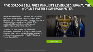 FIVE GORDON BELL PRIZE FINALISTS LEVERAGED SUMMIT, THE
WORLD'S FASTEST SUPERCOMPUTER
Movies have the Oscars. Television has the Emmys.
But for those harnessing compute power, what
counts is the Gordon Bell Prize. This year 5 of the 6
finalists did their work on the NVIDIA GPU-
accelerated Summit, the world’s fastest
supercomputer, and Sierra systems.
“Summit, an open system for researchers
worldwide, is designed to bring 200 petaflops of
high-precision computing performance and over 3
exaflops of AI, powered by 27,648 NVIDIA Volta
Tensor Core GPUs.”
2
Source: https://blogs.nvidia.com/blog/2018/09/17/nvidia-volta-tensor-core-gpus-gordon-bell-finalists/
LEARN MORE
 