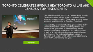 TORONTO CELEBRATES NVIDIA'S NEW TORONTO AI LAB AND
CANADA'S TOP RESEARCHERS
Last week in Toronto, NVIDIA CEO Jensen Huang praised
Canada’s AI talent, calling it one of the world’s most
important resources today. This growing resource was no
accident, says University of Toronto’s Vivek Goel.
“Supported by government funding, pioneers like U of T
University Professor Emeritus Geoffrey Hinton, now
known as the ‘godfather’ of deep learning, and his
students toiled away for decades on a then-unpopular
branch of AI that attempted to mimic how the human
brain learns... The end result has been a boom in
Toronto’s tech sector, which added more jobs than any
other North American city last year.”
3
Source: https://www.utoronto.ca/news/nvidia-ceo-jensen-huang-calls-canada-s-ai-talent-incredible-key-resource
READ MORE
 
