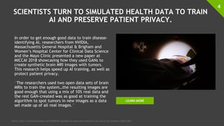 SCIENTISTS TURN TO SIMULATED HEALTH DATA TO TRAIN
AI AND PRESERVE PATIENT PRIVACY.
In order to get enough good data to train disease-
identifying AI, researchers from NVIDIA,
Massachusetts General Hospital & Brigham and
Women’s Hospital Center for Clinical Data Science
and the Mayo Clinic presented a new paper at
MICCAI 2018 showcasing how they used GANs to
create synthetic brain MRI images with tumors.
This research helps speed up AI training, as well as
protect patient privacy.
“The researchers used two open data sets of brain
MRIs to train the system…the resulting images are
good enough that using a mix of 10% real data and
the rest GAN-created was as good at training the
algorithm to spot tumors in new images as a data
set made up of all real images.”
4
Source: https://www.fastcompany.com/90240746/deepfakes-for-good-why-researchers-are-using-ai-for-synthetic-health-data
LEARN MORE
 