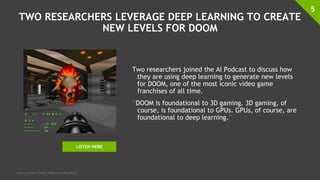 TWO RESEARCHERS LEVERAGE DEEP LEARNING TO CREATE
NEW LEVELS FOR DOOM
Two researchers joined the AI Podcast to discuss how
they are using deep learning to generate new levels
for DOOM, one of the most iconic video game
franchises of all time.
“DOOM is foundational to 3D gaming. 3D gaming, of
course, is foundational to GPUs. GPUs, of course, are
foundational to deep learning.”
5
Source: https://blogs.nvidia.com/ai-podcast/
LISTEN HERE
 