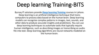 Deep learning Training-BITS
Burraq IT solutions provide Deep learning Training courses in Lahore.
Deep learning is an artificial intelligence technique that trains
computers to process data based on the human brain. Deep learning
models can recognize complex patterns in images, text, sounds, and
other data to produce accurate insights and predictions. You can use
deep learning techniques to automate tasks that typically require
human intelligence, such as describing images or transcribing an audio
file into text. Deep learning algorithms are neural networks modeled on
the human brain.
 