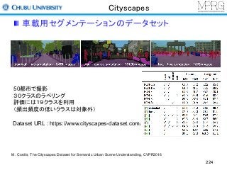 Cityscapes
車載用セグメンテーションのデータセット
224
Dataset URL : https://www.cityscapes-dataset.com/
50都市で撮影
３０クラスのラベリング
評価には１９クラスを利用
（頻出頻度の低いクラスは対象外）
M. Cordts, The Cityscapes Dataset for Semantic Urban Scene Understanding, CVPR2016
 