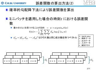 誤差関数の算出方法(2)
確率的勾配降下法により誤差関数を算出
ミニバッチを適用した場合の時刻𝑡	における誤差関
数
最小の𝐸 𝑤 を見つけることが目的 → 𝑤 = 𝑎𝑟𝑔𝑚𝑖𝑛> 𝐸 𝑤
E w = −
1
𝑁
A A A 𝑑P5
&
5&P∈RS
log 𝑦5
&
𝑥P; 𝑤
𝑑P5
&
= [𝑑P4
&
, 𝑑PJ
&
, ・・・, 𝑑PK
&
]M
はクラス数と同じ成分数を持つベクトル
271
𝑡 = 1 𝑡 = 2 𝑡 = 3 𝑈4 𝑡 = 1 𝑡 = 2 𝑡 = 3 𝑈J𝑡 = 4 𝑡 = 4
𝑁 : batch size
𝑑 : 教師データ
𝑦 : 出力データ
𝑥 : 入力データ
𝑘 : 識別クラス
 