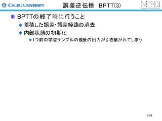 誤差逆伝播 BPTT(3)
BPTTの終了時に行うこと
蓄積した誤差・誤差経路の消去
内部状態の初期化
1つ前の学習サンプルの最後の出力が引き継がれてしまう
274
 