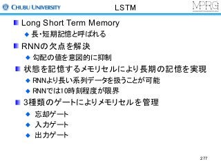 LSTM
Long Short Term Memory
長・短期記憶と呼ばれる
RNNの欠点を解決
勾配の値を意図的に抑制
状態を記憶するメモリセルにより長期の記憶を実現
RNNより長い系列データを扱うことが可能
RNNでは10時刻程度が限界
3種類のゲートによりメモリセルを管理
忘却ゲート
入力ゲート
出力ゲート
277
 
