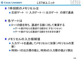 LSTMユニット
1時刻前のメモリセルは
忘却ゲート => 入力ゲート => 出力ゲート の順で通過
各ゲートは
0～1の値を持ち，通過する値に対して乗算する
ゲート値が0ならば通過する値を0にする(=リセット)
ゲート値が1ならば通過する値をそのままの通す
メモリセルの入力候補値
入力ゲートを通過してメモリセルに加算（メモリセルの更
新）
時刻t-1の出力層の値と、時刻tの入力層の値より算出
280
 