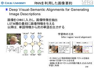 RNNを利用した画像要約
Deep Visual-Semantic Alignments for Generating
Image Descriptions
289
画像をCNNに入力し，画像特徴を抽出
LSTM層の最初に画像特徴を与える
以降は，単語特徴から次の単語を出力する
学習時の工夫
Infer region-word alignment
・R-CNNにより物体領域の画像ベクトルを抽出
・BRNNで文章ベクトルを生成
・画像と文章のベクトルの内積が最大となるものを
学習に利用
 