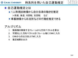 時系列を用いた自己運動推定
自己運動推定とは
１人称視点映像から自分自身の動きを推定
Ø前進，後退，右回転，左回転 など
車載映像から右左折などの行動を推定できる
アルゴリズム
1. 動画像の隣接するフレームから方向ベクトルを算出
2. 可視化した方向ベクトルを1フレーム毎にCNNに入力
3. CNNからの出力をLSTMに入力
4. 推定結果を出力
291
 