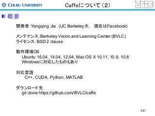 Caffeについて（２）
開発者：Yangqing Jia (UC Berkeley大， 現在はFacebook)
メンテナンス：Berkeley Vision and Learning Center (BVLC)
ライセンス：BSD 2 clause
動作環境OS
Ubuntu 16.04, 14.04, 12.04, Mac OS X 10.11, 10.9, 10.8
Windowsに対応したものもあり
対応言語
C++, CUDA，Python, MATLAB
ダウンロード先
git clone https://github.com/BVLC/caffe
概要
341
 