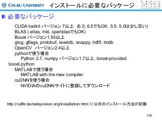 インストールに必要なパッケージ
CUDA toolkit バージョン 7以上 (6.0, 6.5でもOK，5.5, 5.0は少し古い)
BLAS ( atlas, mkl, openblasでもOK)
Boost バージョン1.55以上
glog, gflags, protobuf, leveldb, snappy, hdf5, lmdb
OpenCV バージョン2.4以上
pythonで使う場合
Python 2.7, numpy バージョン1.7以上, boost-provided
boost.python
MATLABで使う場合
MATLAB with the mex compiler.
cuDNNを使う場合
NVIDIAのcuDNNサイトに登録してダウンロード
http://caffe.berkeleyvision.org/installation.html に公式のインストール方法が記載
必要なパッケージ
342
 