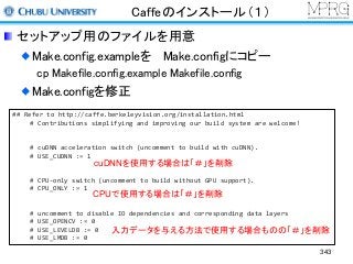 Caffeのインストール（１）
セットアップ用のファイルを用意
Make.config.exampleを Make.configにコピー
cp Makefile.config.example Makefile.config
Make.configを修正
## Refer to http://caffe.berkeleyvision.org/installation.html
# Contributions simplifying and improving our build system are welcome!
# cuDNN acceleration switch (uncomment to build with cuDNN).
# USE_CUDNN := 1
# CPU-only switch (uncomment to build without GPU support).
# CPU_ONLY := 1
# uncomment to disable IO dependencies and corresponding data layers
# USE_OPENCV := 0
# USE_LEVELDB := 0
# USE_LMDB := 0
cuDNNを使用する場合は「＃」を削除
CPUで使用する場合は「＃」を削除
入力データを与える方法で使用する場合ものの「＃」を削除
343
 