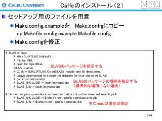 Caffeのインストール（２）
セットアップ用のファイルを用意
Make.config.exampleを Make.configにコピー
cp Makefile.config.example Makefile.config
Make.configを修正
# BLAS choice:
# atlas for ATLAS (default)
# mkl for MKL
# open for OpenBlas
BLAS := atlas
# Custom (MKL/ATLAS/OpenBLAS) include and lib directories.
# Leave commented to accept the defaults for your choice of BLAS
# (which should work)!
# BLAS_INCLUDE := /path/to/your/blas
# BLAS_LIB := /path/to/your/blas
# Homebrew puts openblas in a directory that is not on the standard search path
# BLAS_INCLUDE := $(shell brew --prefix openblas)/include
# BLAS_LIB := $(shell brew --prefix openblas)/lib
BLASのパッケージを指定する
BLASのパッケージの場所を指定する
（標準的な場所にない場合）
主にmacの場合の設定
344
 