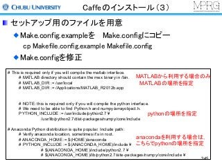 Caffeのインストール（３）
セットアップ用のファイルを用意
Make.config.exampleを Make.configにコピー
cp Makefile.config.example Makefile.config
Make.configを修正
# This is required only if you will compile the matlab interface.
# MATLAB directory should contain the mex binary in /bin.
# MATLAB_DIR := /usr/local
# MATLAB_DIR := /Applications/MATLAB_R2012b.app
# NOTE: this is required only if you will compile the python interface.
# We need to be able to find Python.h and numpy/arrayobject.h.
PYTHON_INCLUDE := /usr/include/python2.7 ¥
/usr/lib/python2.7/dist-packages/numpy/core/include
# Anaconda Python distribution is quite popular. Include path:
# Verify anaconda location, sometimes it's in root.
# ANACONDA_HOME := $(HOME)/anaconda
# PYTHON_INCLUDE := $(ANACONDA_HOME)/include ¥
# $(ANACONDA_HOME)/include/python2.7 ¥
# $(ANACONDA_HOME)/lib/python2.7/site-packages/numpy/core/include ¥
MATLABから利用する場合のみ
MATLABの場所を指定
pythonの場所を指定
anacondaを利用する場合は，
こちらでpythonの場所を指定
345
 