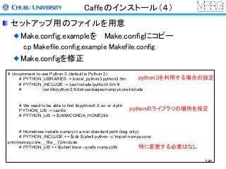 Caffeのインストール（４）
セットアップ用のファイルを用意
Make.config.exampleを Make.configにコピー
cp Makefile.config.example Makefile.config
Make.configを修正
# Uncomment to use Python 3 (default is Python 2)
# PYTHON_LIBRARIES := boost_python3 python3.5m
# PYTHON_INCLUDE := /usr/include/python3.5m ¥
# /usr/lib/python3.5/dist-packages/numpy/core/include
# We need to be able to find libpythonX.X.so or .dylib.
PYTHON_LIB := /usr/lib
# PYTHON_LIB := $(ANACONDA_HOME)/lib
# Homebrew installs numpy in a non standard path (keg only)
# PYTHON_INCLUDE += $(dir $(shell python -c 'import numpy.core;
print(numpy.core.__file__)'))/include
# PYTHON_LIB += $(shell brew --prefix numpy)/lib
python３を利用する場合の設定
pythonのライブラリの場所を指定
特に変更する必要はなし
346
 