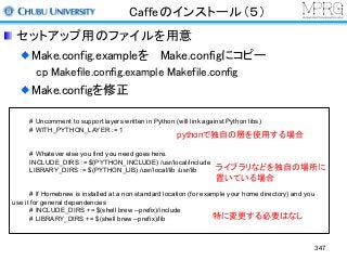 Caffeのインストール（５）
セットアップ用のファイルを用意
Make.config.exampleを Make.configにコピー
cp Makefile.config.example Makefile.config
Make.configを修正
# Uncomment to support layers written in Python (will link against Python libs)
# WITH_PYTHON_LAYER := 1
# Whatever else you find you need goes here.
INCLUDE_DIRS := $(PYTHON_INCLUDE) /usr/local/include
LIBRARY_DIRS := $(PYTHON_LIB) /usr/local/lib /usr/lib
# If Homebrew is installed at a non standard location (for example your home directory) and you
use it for general dependencies
# INCLUDE_DIRS += $(shell brew --prefix)/include
# LIBRARY_DIRS += $(shell brew --prefix)/lib
pythonで独自の層を使用する場合
ライブラリなどを独自の場所に
置いている場合
特に変更する必要はなし
347
 