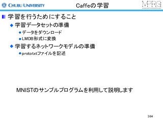 Caffeの学習
学習を行うためにすること
学習データセットの準備
データをダウンロード
LMDB形式に変換
学習するネットワークモデルの準備
prototxtファイルを記述
MNISTのサンプルプログラムを利用して説明します
364
 