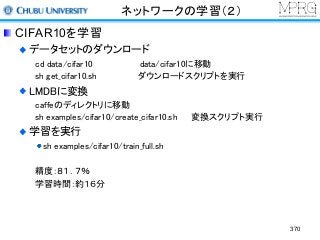 ネットワークの学習（２）
CIFAR10を学習
データセットのダウンロード
cd data/cifar10 data/cifar10に移動
sh get_cifar10.sh ダウンロードスクリプトを実行
LMDBに変換
caffeのディレクトリに移動
sh examples/cifar10/create_cifar10.sh 変換スクリプト実行
学習を実行
sh examples/cifar10/train_full.sh
精度：８１．７％
学習時間：約１６分
370
 