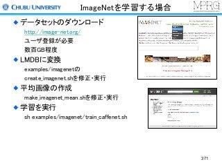 ImageNetを学習する場合
データセットのダウンロード
http://image-net.org/
ユーザ登録が必要
数百GB程度
LMDBに変換
examples/imagenetの
create_imagenet.shを修正・実行
平均画像の作成
make_imagenet_mean.shを修正・実行
学習を実行
sh examples/imagenet/train_caffenet.sh
371
 